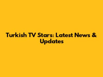 Turkish TV Stars: Latest News & Updates