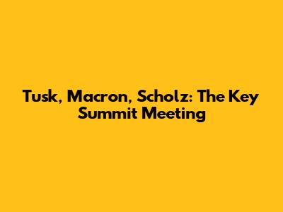 Tusk, Macron, Scholz: The Key Summit Meeting