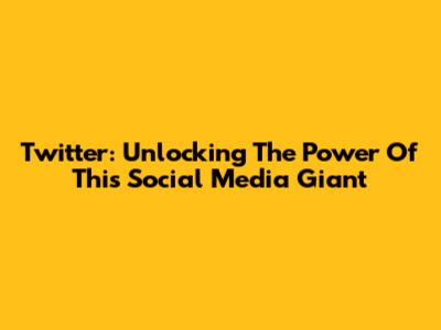 Twitter: Unlocking The Power Of This Social Media Giant