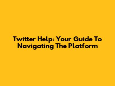 Twitter Help: Your Guide To Navigating The Platform