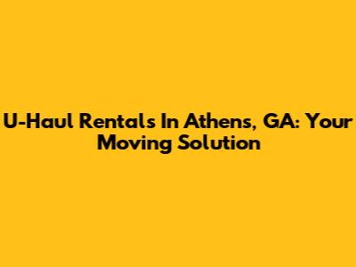U-Haul Rentals In Athens, GA: Your Moving Solution