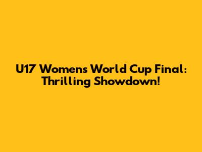 U17 Women's World Cup Final: Thrilling Showdown!