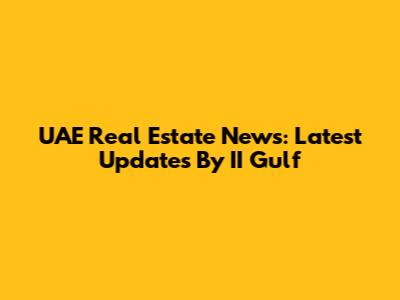 UAE Real Estate News: Latest Updates By II Gulf
