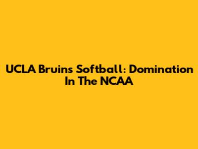 UCLA Bruins Softball: Domination In The NCAA