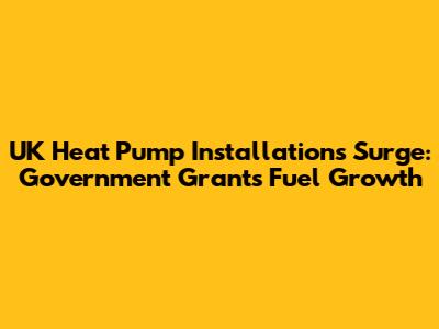 UK Heat Pump Installations Surge: Government Grants Fuel Growth
