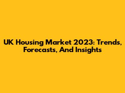 UK Housing Market 2023: Trends, Forecasts, And Insights