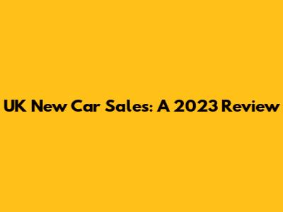 UK New Car Sales: A 2023 Review
