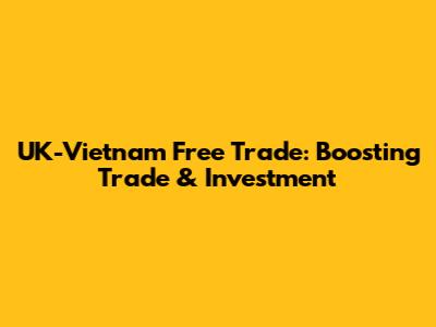 UK-Vietnam Free Trade: Boosting Trade & Investment