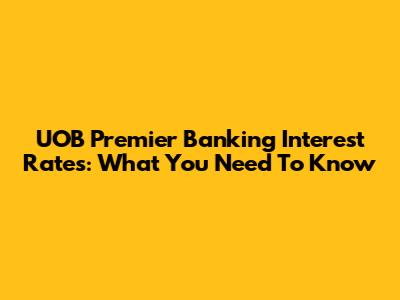 UOB Premier Banking Interest Rates: What You Need To Know