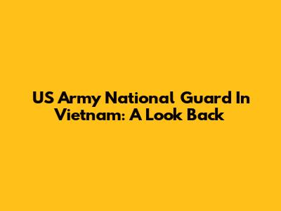 US Army National Guard In Vietnam: A Look Back