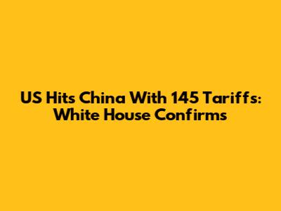 US Hits China With 145 Tariffs: White House Confirms