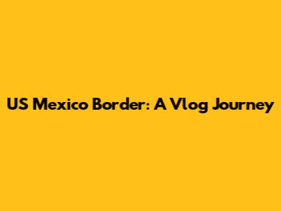 US Mexico Border: A Vlog Journey