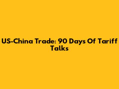US-China Trade: 90 Days Of Tariff Talks