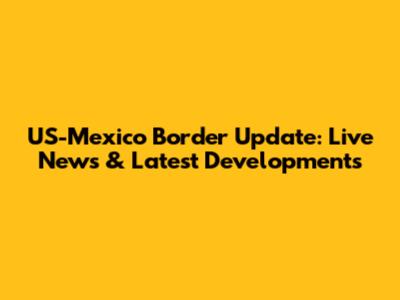 US-Mexico Border Update: Live News & Latest Developments