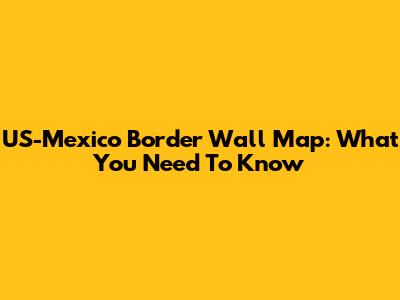 US-Mexico Border Wall Map: What You Need To Know