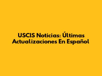 USCIS Noticias: Últimas Actualizaciones En Español