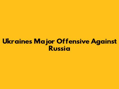 Ukraine's Major Offensive Against Russia