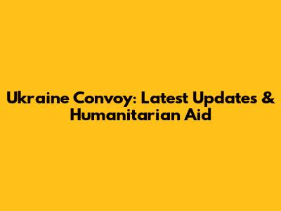 Ukraine Convoy: Latest Updates & Humanitarian Aid