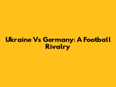 Ukraine Vs Germany: A Football Rivalry
