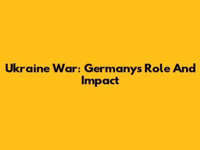 Ukraine War: Germany's Role And Impact