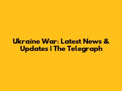 Ukraine War: Latest News & Updates | The Telegraph