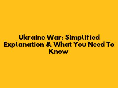 Ukraine War: Simplified Explanation & What You Need To Know