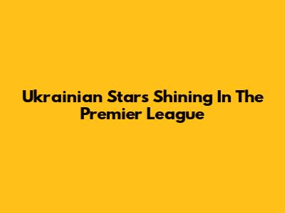 Ukrainian Stars Shining In The Premier League