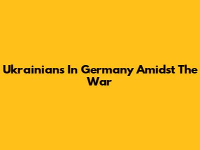 Ukrainians In Germany Amidst The War