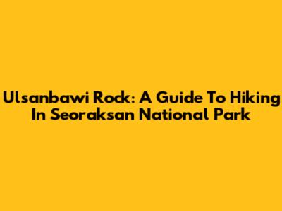 Ulsanbawi Rock: A Guide To Hiking In Seoraksan National Park