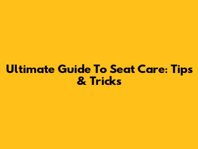 Ultimate Guide To Seat Care: Tips & Tricks