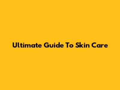 Ultimate Guide To Skin Care