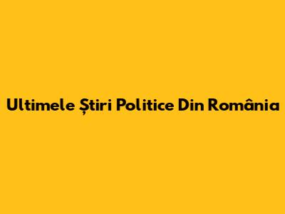 Ultimele Știri Politice Din România