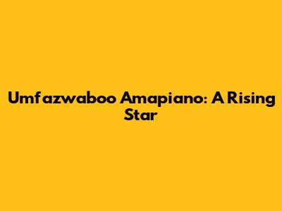 Umfaz'waboo Amapiano: A Rising Star