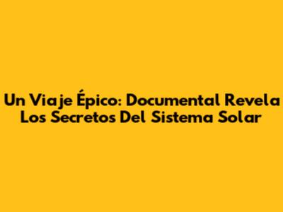 Un Viaje Épico: Documental Revela Los Secretos Del Sistema Solar