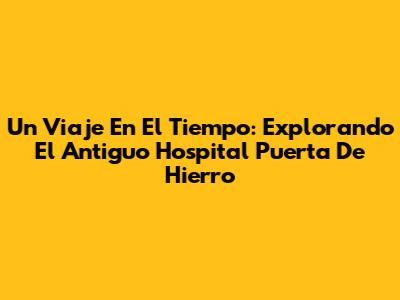 Un Viaje En El Tiempo: Explorando El Antiguo Hospital Puerta De Hierro