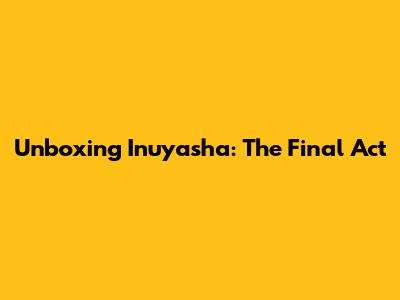 Unboxing Inuyasha: The Final Act