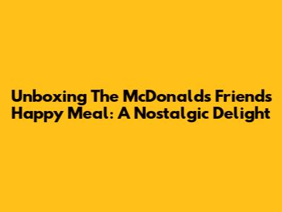 Unboxing The McDonald's Friends Happy Meal: A Nostalgic Delight
