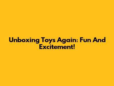 Unboxing Toys Again: Fun And Excitement!