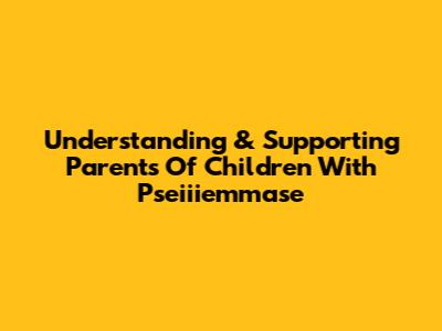 Understanding & Supporting Parents Of Children With Pseiiiemmase