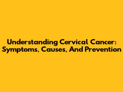 Understanding Cervical Cancer: Symptoms, Causes, And Prevention