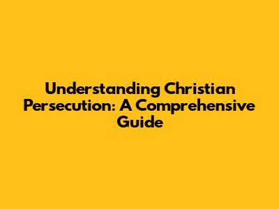 Understanding Christian Persecution: A Comprehensive Guide