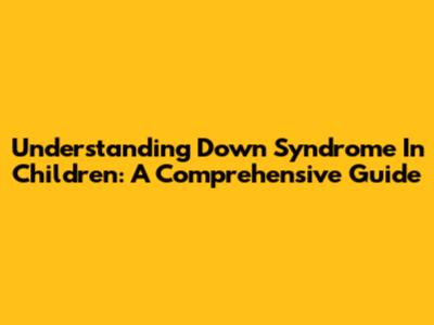 Understanding Down Syndrome In Children: A Comprehensive Guide