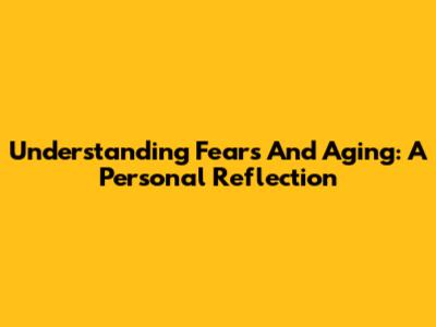 Understanding Fears And Aging: A Personal Reflection