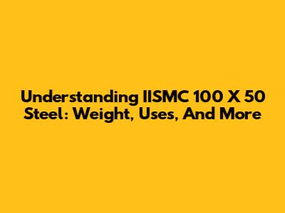 Understanding IISMC 100 X 50 Steel: Weight, Uses, And More