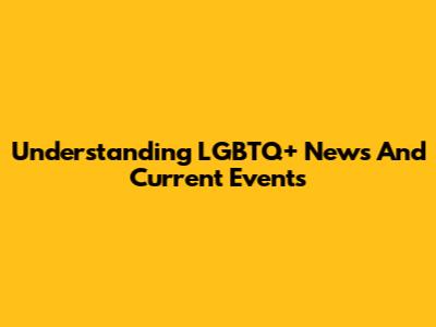 Understanding LGBTQ+ News And Current Events
