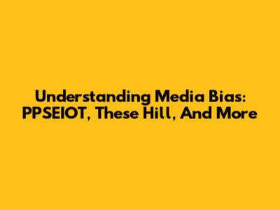 Understanding Media Bias: PPSEIOT, These Hill, And More