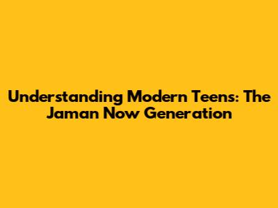 Understanding Modern Teens: The 'Jaman Now' Generation