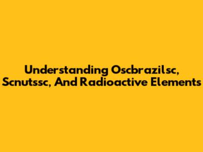 Understanding Oscbrazilsc, Scnutssc, And Radioactive Elements