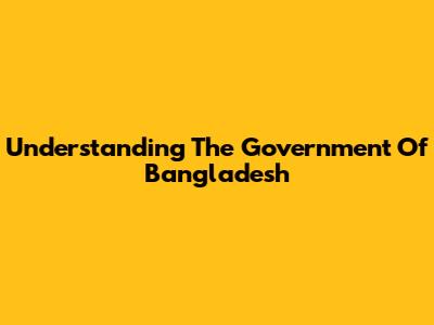 Understanding The Government Of Bangladesh