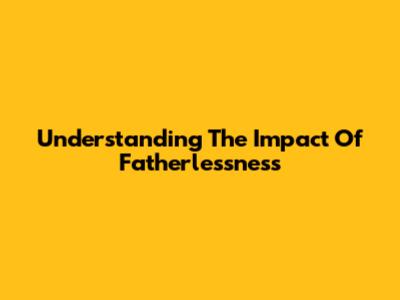 Understanding The Impact Of Fatherlessness